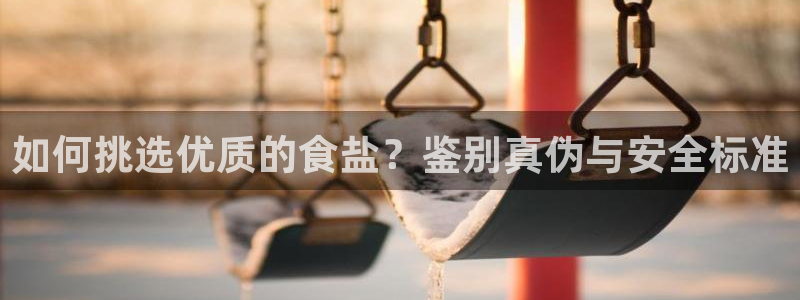 威九国际新人白发：如何挑选优质的食盐？鉴别真伪与安全标准